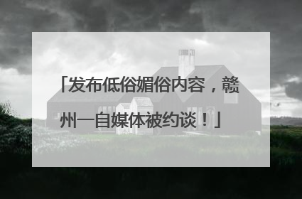 发布低俗媚俗内容，赣州一自媒体被约谈！