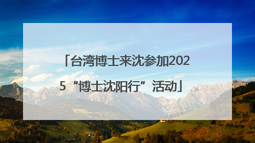 台湾博士来沈参加2025“博士沈阳行”活动