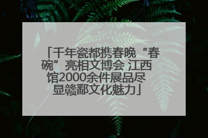 千年瓷都携春晚“春碗”亮相文博会 江西馆2000余件展品尽显赣鄱文化魅力