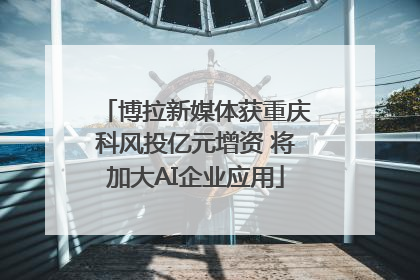博拉新媒体获重庆科风投亿元增资 将加大AI企业应用