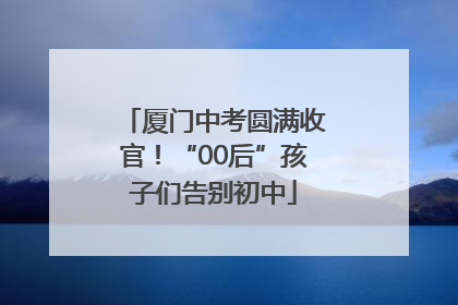 厦门中考圆满收官！“00后”孩子们告别初中
