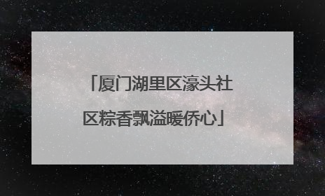 厦门湖里区濠头社区粽香飘溢暖侨心