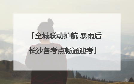 全城联动护航 暴雨后长沙各考点畅通迎考