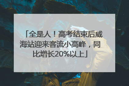 全是人！高考结束后威海站迎来客流小高峰，同比增长20%以上