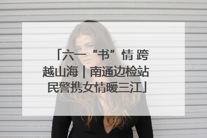六一“书”情 跨越山海｜南通边检站民警携女情暖三江