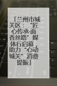 兰州市城关区：“匠心传承·面香丝路”媒体行启幕，助力“心动城关”消费提振