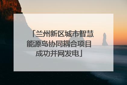兰州新区城市智慧能源岛协同耦合项目成功并网发电