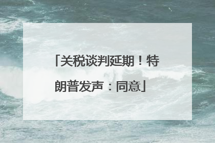关税谈判延期!特朗普发声:同意