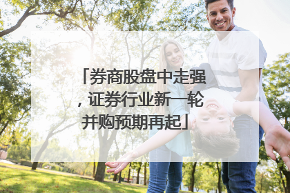 券商股盘中走强，证券行业新一轮并购预期再起