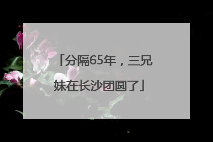 分隔65年，三兄妹在长沙团圆了