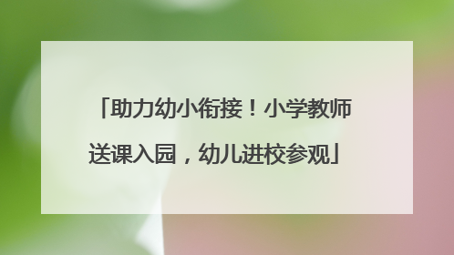 助力幼小衔接！小学教师送课入园，幼儿进校参观