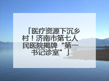 医疗资源下沉乡村！济南市第七人民医院揭牌“第一书记诊室”