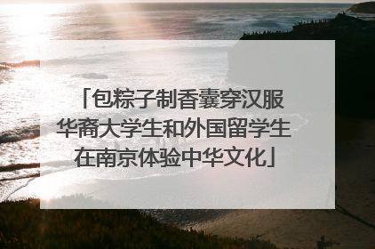 包粽子制香囊穿汉服 华裔大学生和外国留学生在南京体验中华文化