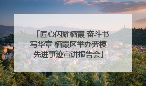 匠心闪耀栖霞 奋斗书写华章 栖霞区举办劳模先进事迹宣讲报告会