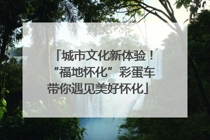 城市文化新体验！“福地怀化”彩蛋车带你遇见美好怀化