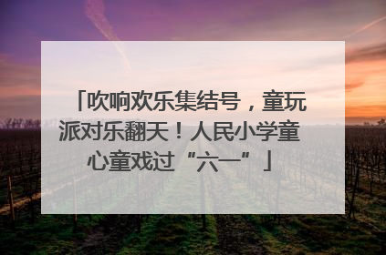 吹响欢乐集结号，童玩派对乐翻天！人民小学童心童戏过“六一”