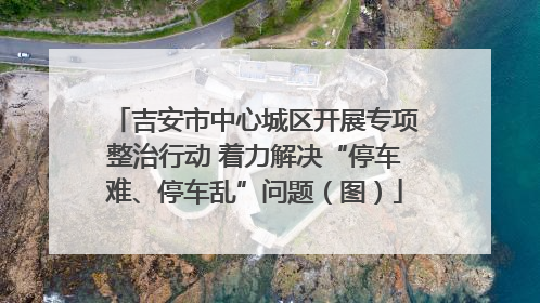 吉安市中心城区开展专项整治行动 着力解决“停车难、停车乱”问题（图）