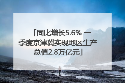 同比增长5.6% 一季度京津冀实现地区生产总值2.8万亿元