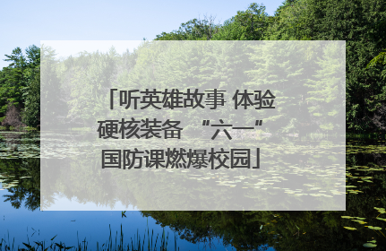 听英雄故事 体验硬核装备 “六一”国防课燃爆校园