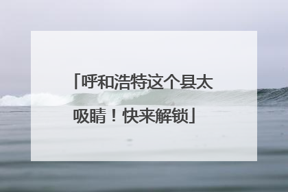 呼和浩特这个县太吸睛！快来解锁