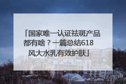 国家唯一认证祛斑产品都有啥？一篇总结618风大水乳有效护肤