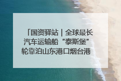 国资驿站｜全球最长汽车运输船“泰斯堡”轮靠泊山东港口烟台港；渤海最大油气平台完成浮托安装