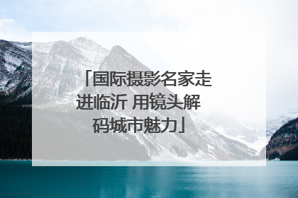 国际摄影名家走进临沂 用镜头解码城市魅力
