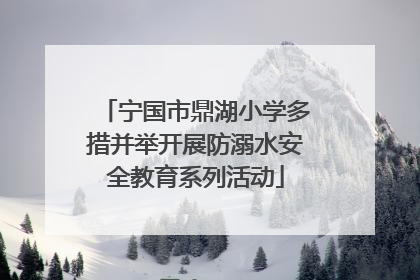宁国市鼎湖小学多措并举开展防溺水安全教育系列活动