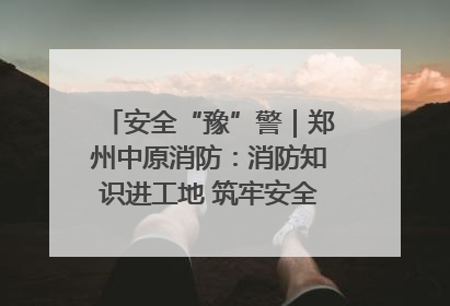 安全“豫”警｜郑州中原消防：消防知识进工地 筑牢安全“防火墙”