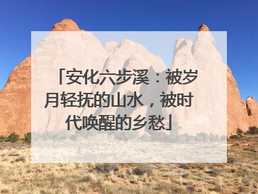 安化六步溪：被岁月轻抚的山水，被时代唤醒的乡愁