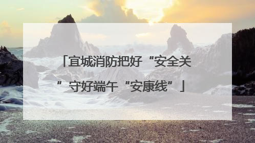 宜城消防把好“安全关”守好端午“安康线”