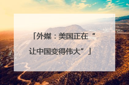 外媒：美国正在“让中国变得伟大”