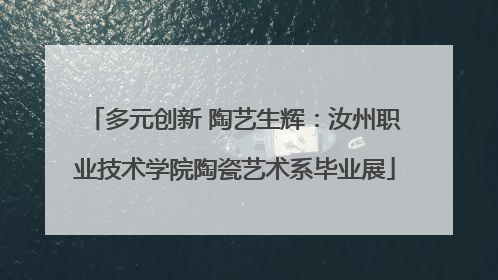 多元创新 陶艺生辉：汝州职业技术学院陶瓷艺术系毕业展