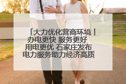 大力优化营商环境丨办电更快 服务更好 用电更优 石家庄发布电力服务助力经济高质量发展八项措施