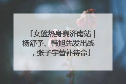 女篮热身赛济南站｜杨舒予、韩旭先发出战，张子宇替补待命