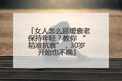 女人怎么延缓衰老保持年轻？教你 “精准抗衰”，30岁开始也不晚