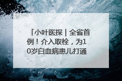 小叶医探｜全省首例！介入取栓，为10岁白血病患儿打通生命之“脉”