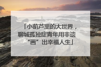 小葫芦里的大世界，聊城孤独症青年用非遗“画”出幸福人生