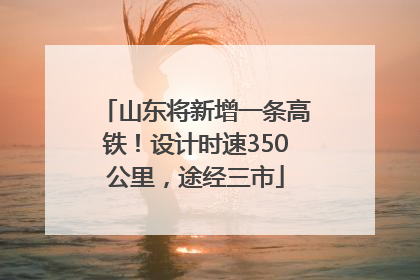山东将新增一条高铁！设计时速350公里，途经三市