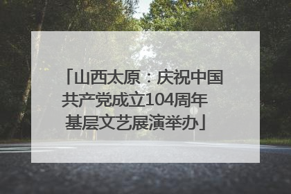 山西太原：庆祝中国共产党成立104周年基层文艺展演举办