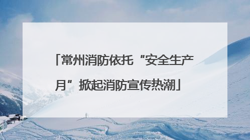 常州消防依托“安全生产月”掀起消防宣传热潮