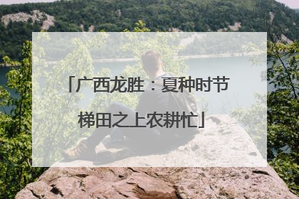 广西龙胜：夏种时节 梯田之上农耕忙