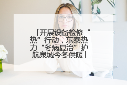 开展设备检修“热”行动，东泰热力“冬病夏治”护航泉城今冬供暖