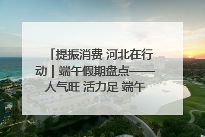 提振消费 河北在行动｜端午假期盘点——人气旺 活力足 端午经济“热浪”迭起
