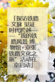 探访铁路文脉 见证时代跨越——“我的铁路风景·博物馆+京张铁路文化之旅”活动在京启动