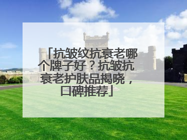 抗皱纹抗衰老哪个牌子好？抗皱抗衰老护肤品揭晓，口碑推荐
