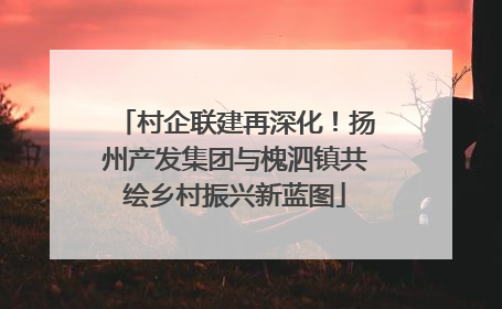 村企联建再深化！扬州产发集团与槐泗镇共绘乡村振兴新蓝图