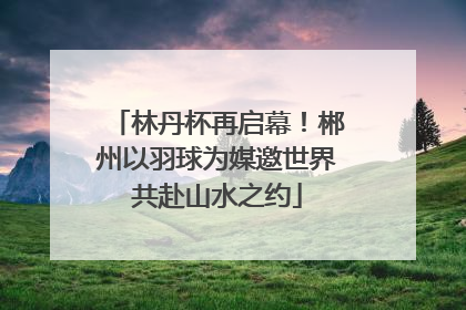林丹杯再启幕！郴州以羽球为媒邀世界共赴山水之约