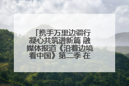 携手万里边疆行 凝心共筑谱新篇 融媒体报道《沿着边境看中国》第二季 在广西东兴正式启动