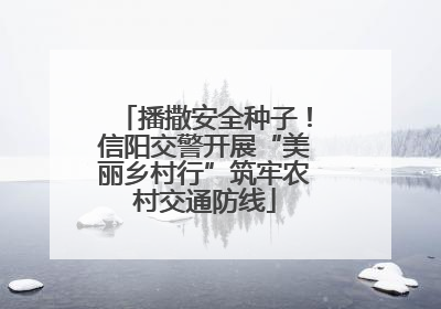播撒安全种子！信阳交警开展“美丽乡村行”筑牢农村交通防线